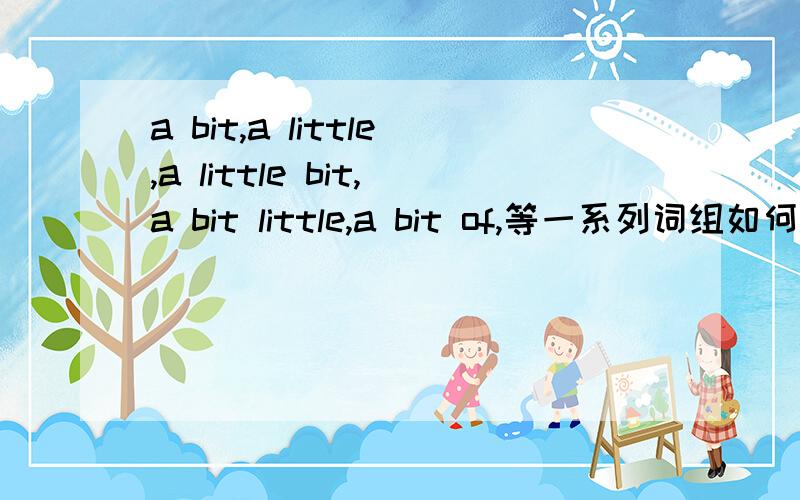 a bit,a little,a little bit,a bit little,a bit of,等一系列词组如何用?