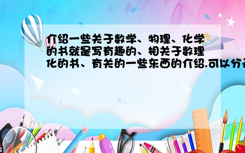 介绍一些关于数学、物理、化学的书就是写有趣的、相关于数理化的书、有关的一些东西的介绍.可以分开的、也可以都包括!.不需要辅导书!.- -喔对 .要看得懂..咳