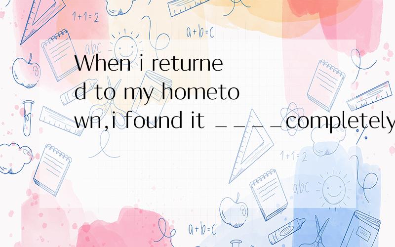 When i returned to my hometown,i found it ____completely.a.have changed b.has changed c.changed很纠结这里的have是否要随it发生变化,好像用had changed更恰当是不是..