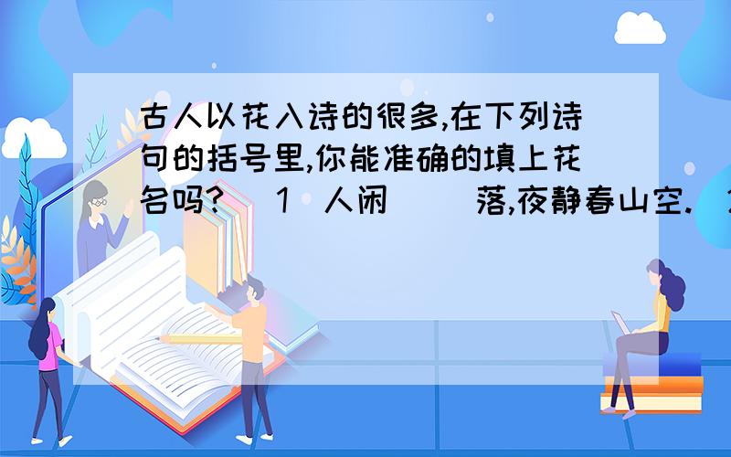 古人以花入诗的很多,在下列诗句的括号里,你能准确的填上花名吗?( 1)人闲（ ）落,夜静春山空.（2）沾衣欲湿（ ）雨,吹面不寒杨柳风.