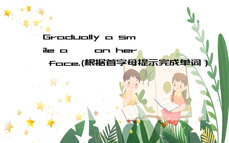 Gradually a smile a—— on her face.(根据首字母提示完成单词）