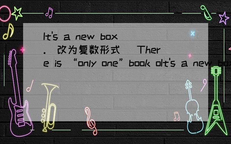 It's a new box.（改为复数形式） There is “only one”book oIt's a new box.（改为复数形式）There is “only one”book on the desk.（对引号部分提问）These are “your”pencils.（对引号部分提问）