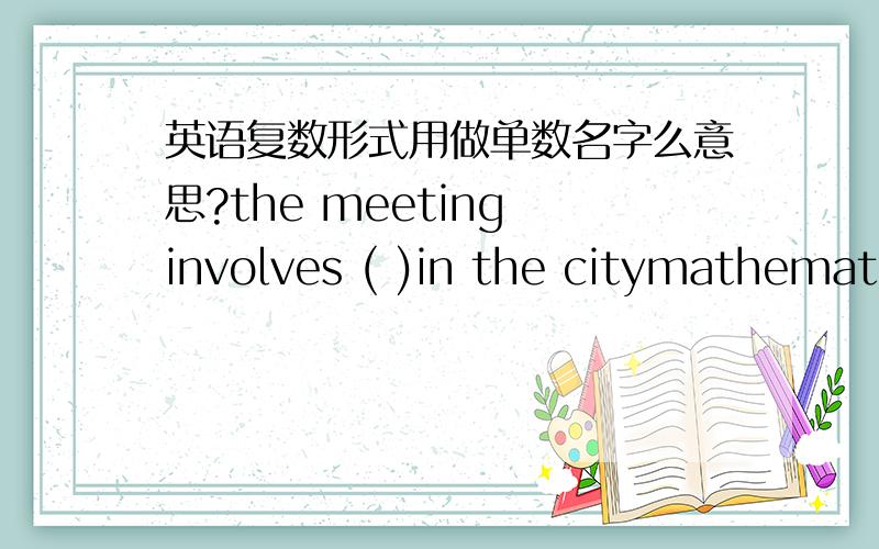 英语复数形式用做单数名字么意思?the meeting involves ( )in the citymathematics teachers 解析说 mathematics复数形式用做单数名词.那谁能告诉我这句话该怎么翻译啊？还有teacher后面为什么要加S啊？mathema