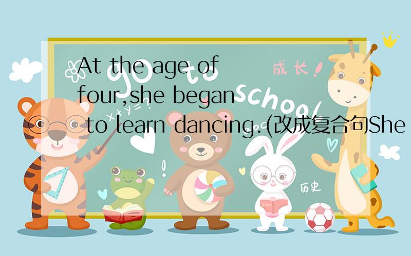 At the age of four,she began to learn dancing.(改成复合句She began to learn dancing ______ _______ _______ ______ .