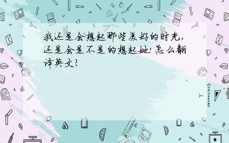 我还是会想起那些美好的时光,还是会是不是的想起她!怎么翻译英文?