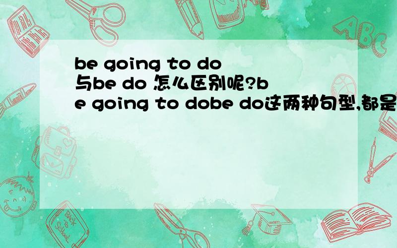 be going to do与be do 怎么区别呢?be going to dobe do这两种句型,都是用于将来时态,都是表示按计划,按安排将要发生的事情,怎么去区别这两种句型呢?可否加上例子来说明呢?be + 不定式表将来时的用