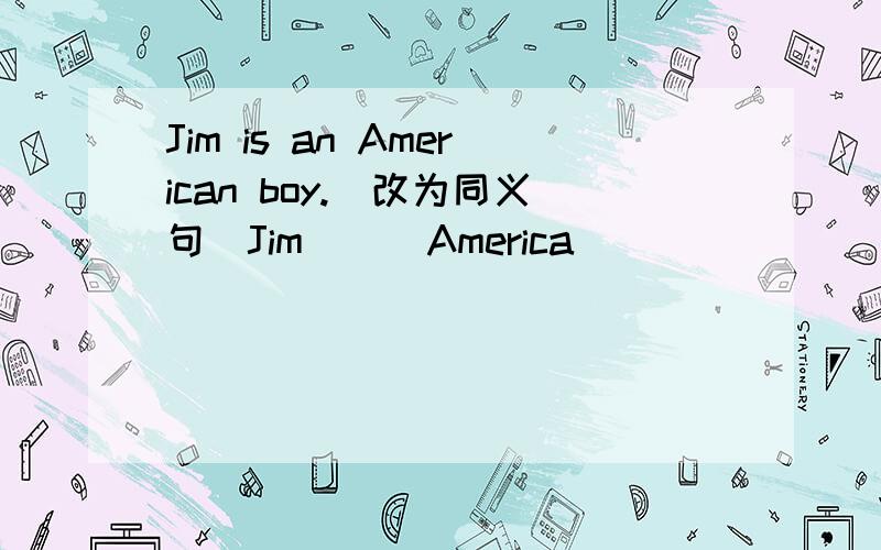 Jim is an American boy.(改为同义句)Jim_ _ America