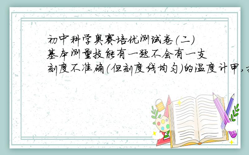 初中科学奥赛培优测试卷（二）基本测量技能有一题不会有一支刻度不准确（但刻度线均匀）的温度计甲,把它与一支标准的温度计乙对比后发现,当乙的示数为20℃时,甲的示数为15℃；当乙的