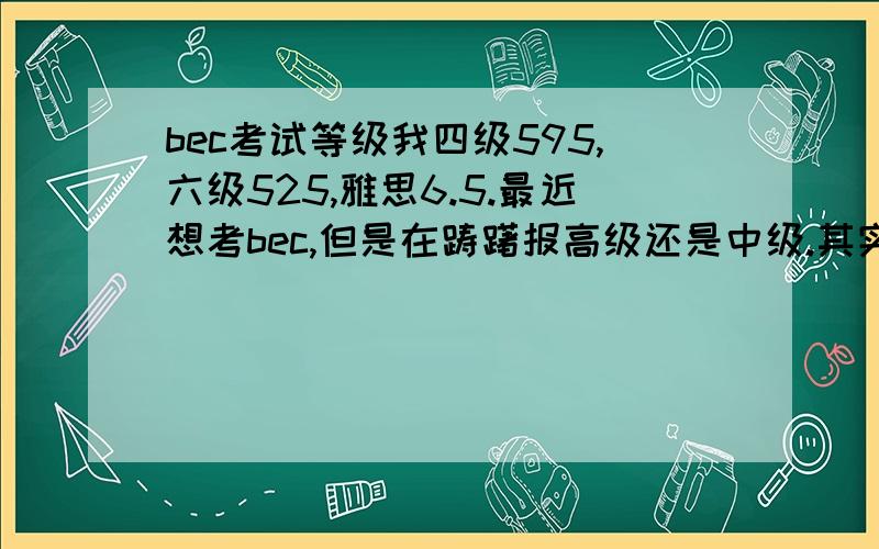 bec考试等级我四级595,六级525,雅思6.5.最近想考bec,但是在踌躇报高级还是中级.其实我内心是想报中级的~但是又觉得高级很有挑战性,我的阅读和听力还行,雅思单科分别是7.5&7,但是口语和写作