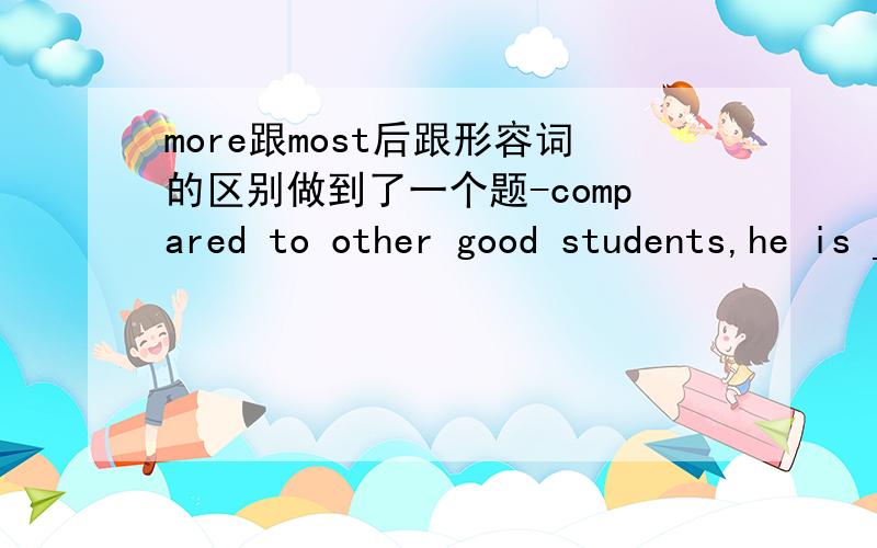 more跟most后跟形容词的区别做到了一个题-compared to other good students,he is _____student.A a more satisfied B a most satisfiedC a more satisfying D the more satisfying呜呜～一团糟.选什么 我知道。后边一定是satisfying