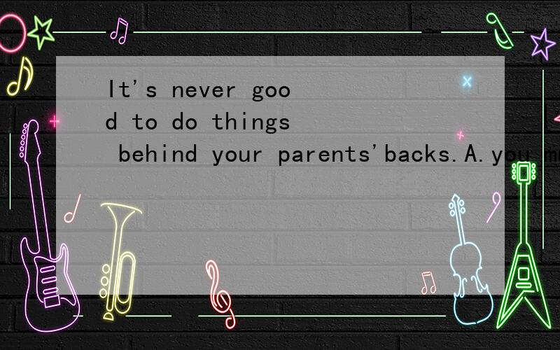 It's never good to do things behind your parents'backs.A.you must do everything in front of your parentsB.you must always listen to your parents carefullyC.you should tell your parents what you do before or after doing itD.you should not do anything