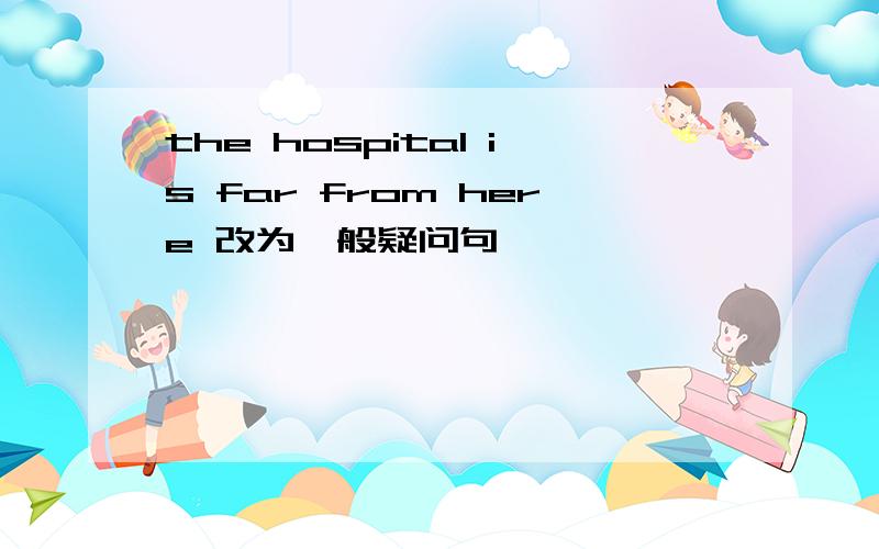 the hospital is far from here 改为一般疑问句