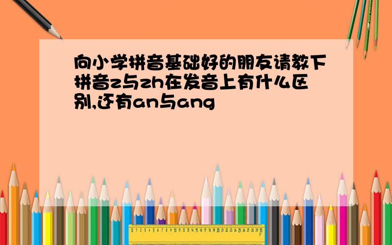 向小学拼音基础好的朋友请教下拼音z与zh在发音上有什么区别,还有an与ang