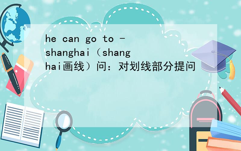 he can go to -shanghai（shanghai画线）问：对划线部分提问