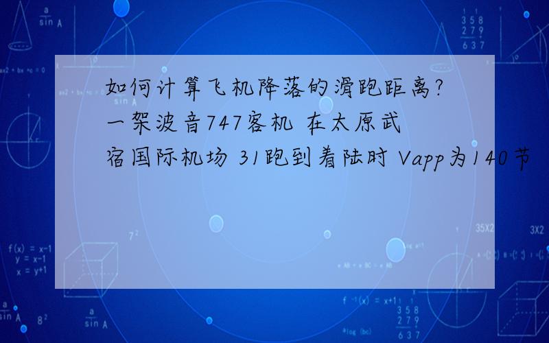 如何计算飞机降落的滑跑距离?一架波音747客机 在太原武宿国际机场 31跑到着陆时 Vapp为140节 （节=海里/小时 1海里=1.852公里） 当一切条件为标准状况时 机长选择了AUTOBREAKS 2 （1.5m/s/s） 请问