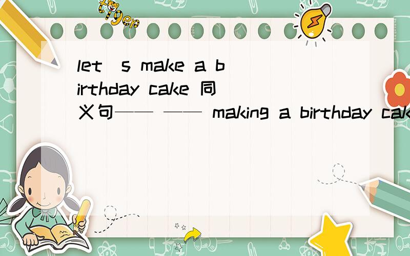 let`s make a birthday cake 同义句—— —— making a birthday cake?