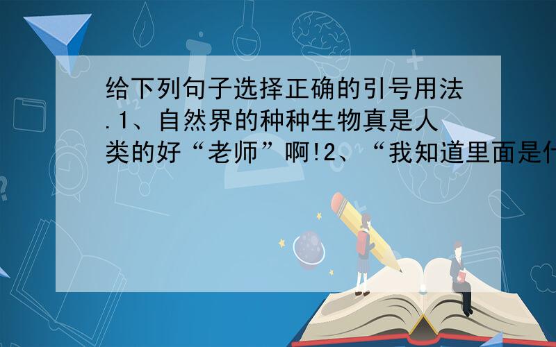 给下列句子选择正确的引号用法.1、自然界的种种生物真是人类的好“老师”啊!2、“我知道里面是什么.”我瞧着他说.3、因单位效益差,爸妈同时下岗,我家也出现了“经济危机”.A.表示引用