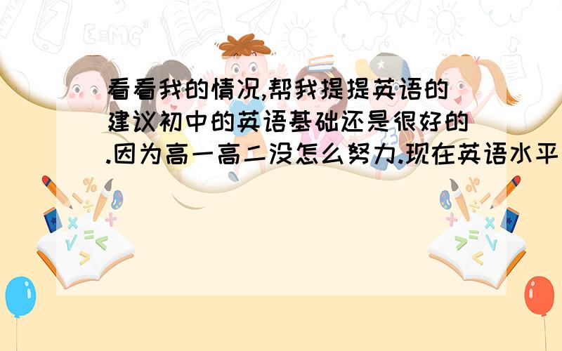 看看我的情况,帮我提提英语的建议初中的英语基础还是很好的.因为高一高二没怎么努力.现在英语水平也就60-70分之间（100分的卷子）,语法也懂一部分.但是写的时候基本上都是靠语感答题,