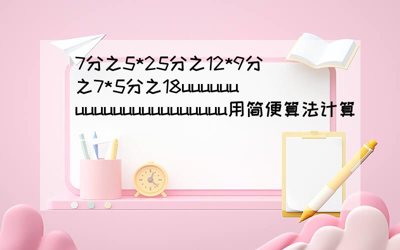 7分之5*25分之12*9分之7*5分之18uuuuuuuuuuuuuuuuuuuuuu用简便算法计算