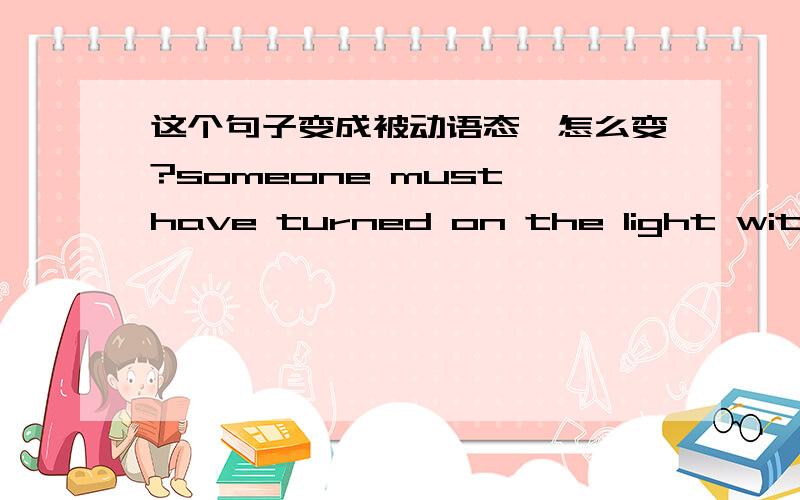 这个句子变成被动语态,怎么变?someone must have turned on the light without your notice.