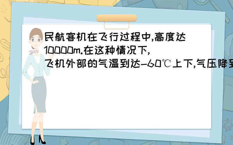 民航客机在飞行过程中,高度达10000m.在这种情况下,飞机外部的气温到达-60℃上下,气压降到26000---28000Pa.但是座舱内还是温暖如春,气压也跟地面很接近.请应用物理知识分析座舱内是怎么获得这