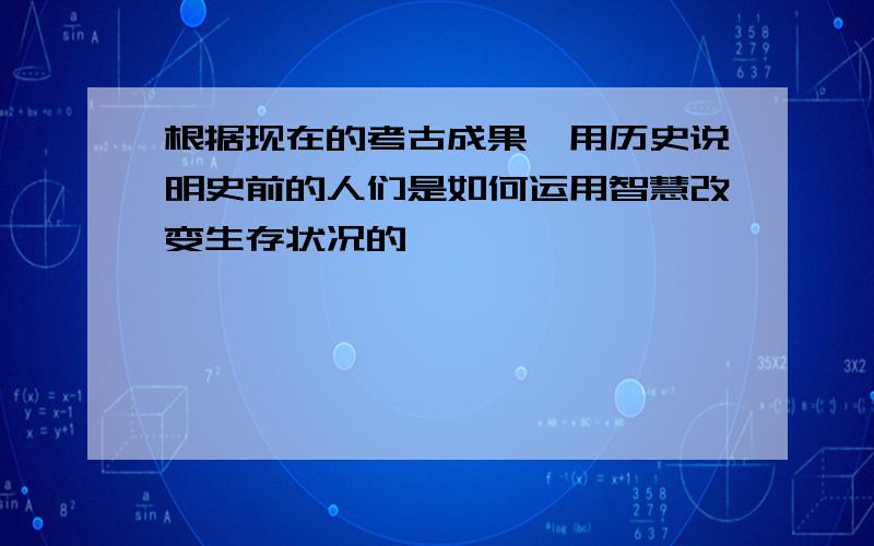 根据现在的考古成果,用历史说明史前的人们是如何运用智慧改变生存状况的