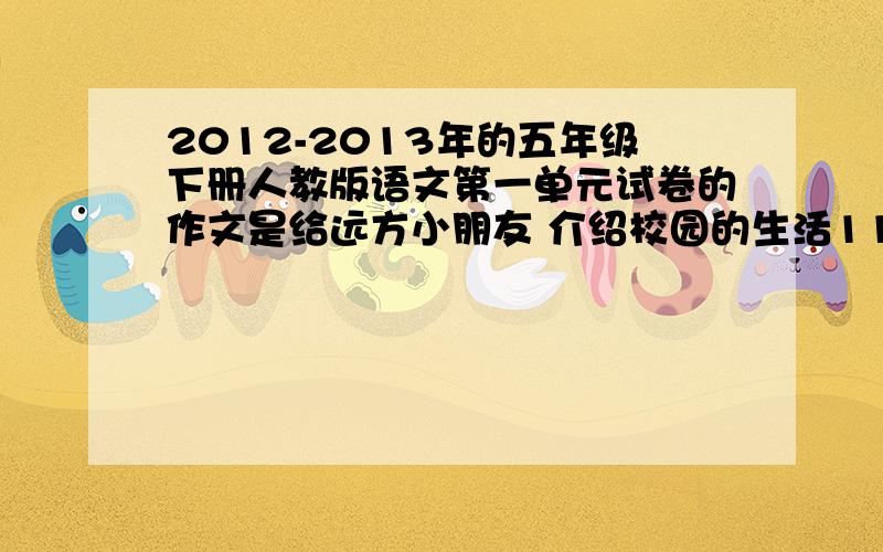 2012-2013年的五年级下册人教版语文第一单元试卷的作文是给远方小朋友 介绍校园的生活1111