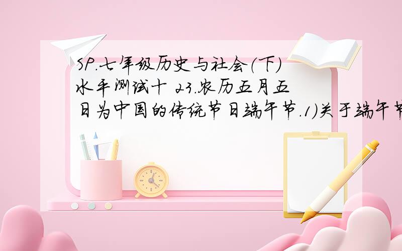 SP.七年级历史与社会（下）水平测试十 23.农历五月五日为中国的传统节日端午节.1）关于端午节的传说,反映了哪些真实的历史?2） 牛郎织女的故事,你认为哪些成分是真实的历史的反映?3）从