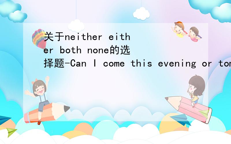 关于neither either both none的选择题-Can I come this evening or tomorrow morning?-_________ is OK.I'm free today and tomorrow.A.Either B.Neither C.Both D.None如果选B 那是都OK 还是都不OK呢 我记得neither是都不的意思Either不