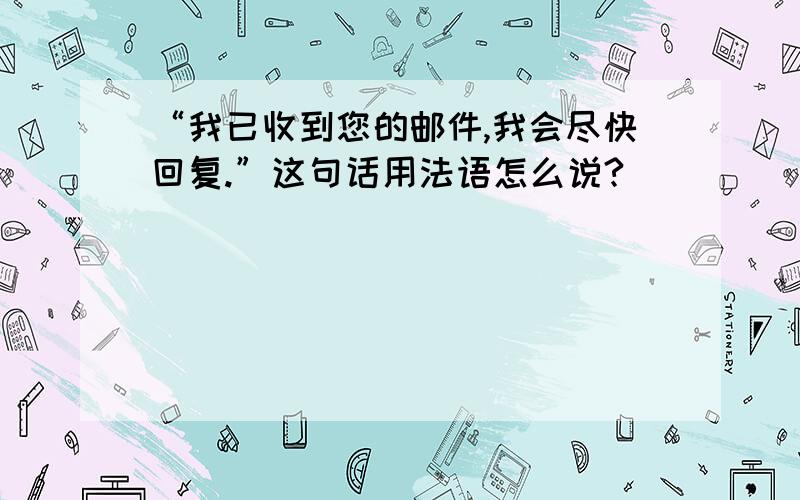 “我已收到您的邮件,我会尽快回复.”这句话用法语怎么说?