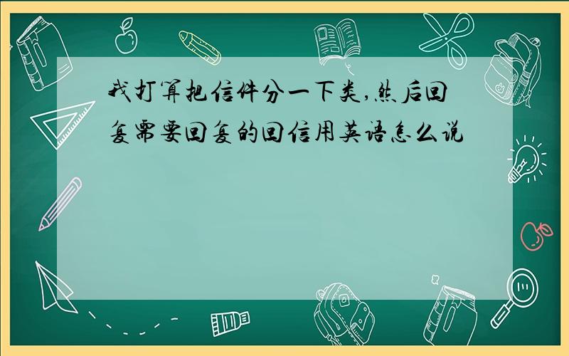 我打算把信件分一下类,然后回复需要回复的回信用英语怎么说