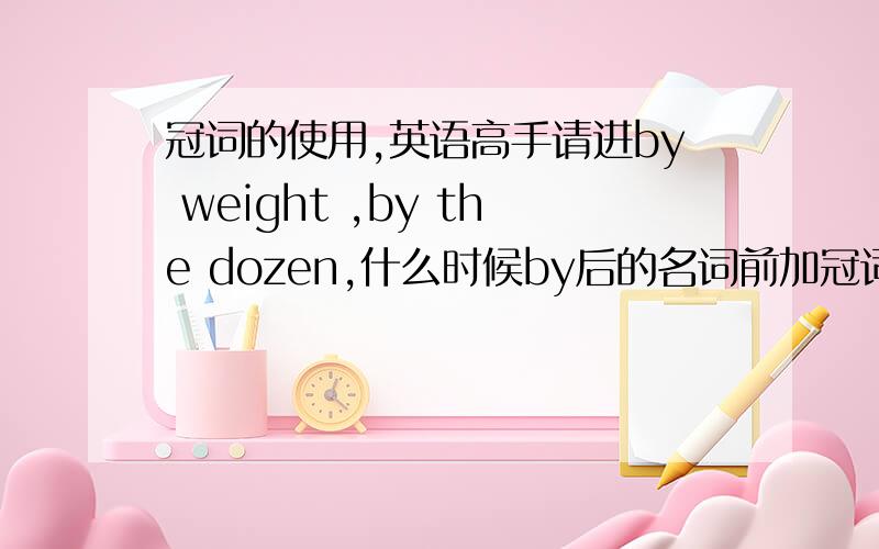 冠词的使用,英语高手请进by weight ,by the dozen,什么时候by后的名词前加冠词是by+物质名词 前不加冠词，by+计量单位 前加冠词吗？