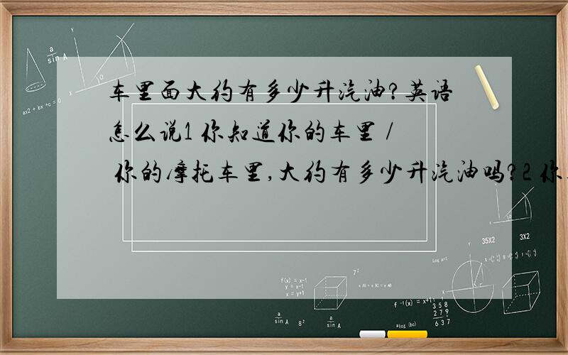 车里面大约有多少升汽油?英语怎么说1 你知道你的车里 / 你的摩托车里,大约有多少升汽油吗?2 你车里的 / 摩托车里的 汽油,大约还能让 车 / 摩托车 跑多少公里啊?3 今天晚上你 把摩托车骑到