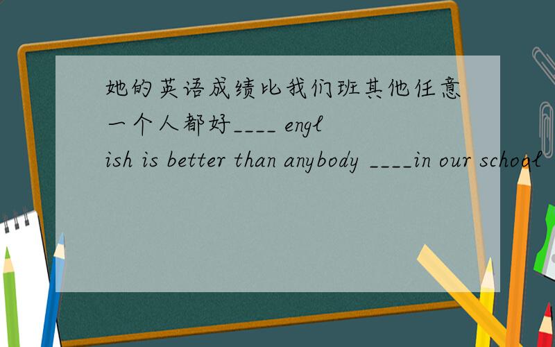 她的英语成绩比我们班其他任意一个人都好____ english is better than anybody ____in our school