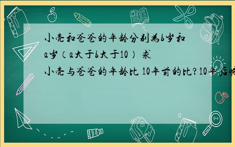 小亮和爸爸的年龄分别为b岁和a岁（a大于b大于10） 求小亮与爸爸的年龄比 10年前的比?10年后呢?共求3个比