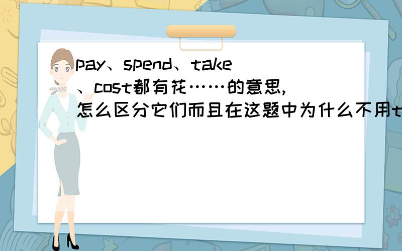 pay、spend、take、cost都有花……的意思,怎么区分它们而且在这题中为什么不用take而是用cost?—How mush will it _______ you to take a taxi from the railway station to Garden Hotel?—I'm not sure.About 30 yuan if the traffi