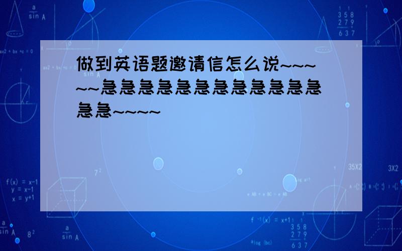 做到英语题邀请信怎么说~~~~~急急急急急急急急急急急急急急~~~~