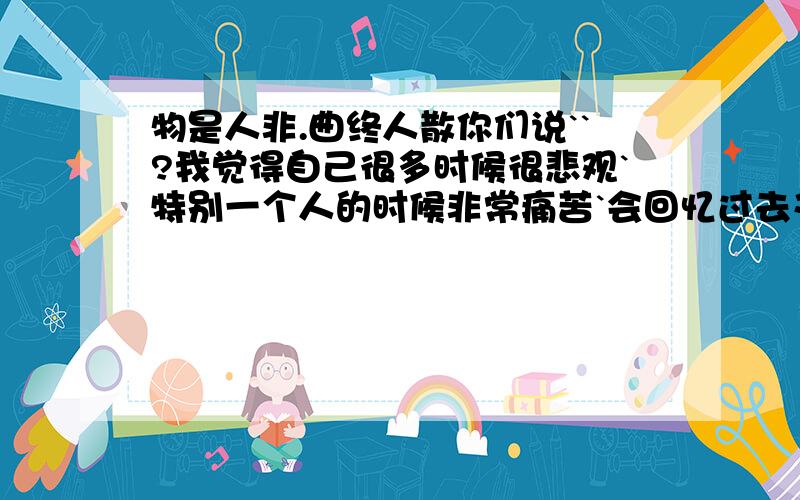 物是人非.曲终人散你们说``?我觉得自己很多时候很悲观`特别一个人的时候非常痛苦`会回忆过去又乱想以后``我觉得自己好累好累``常想到头痛`` 然后生活总是不能平静`当好象已经可以很安