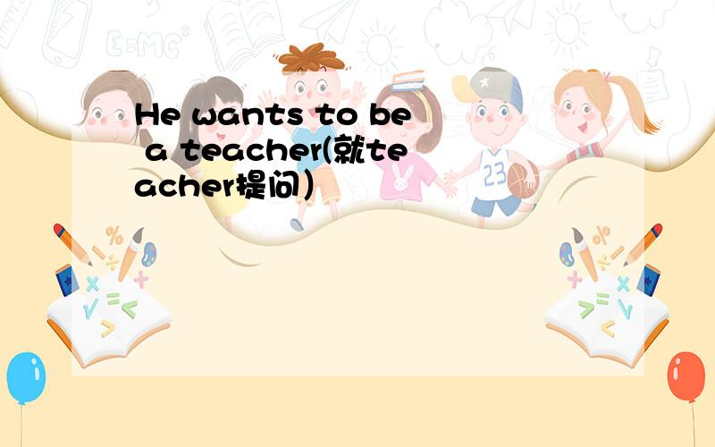 He wants to be a teacher(就teacher提问）