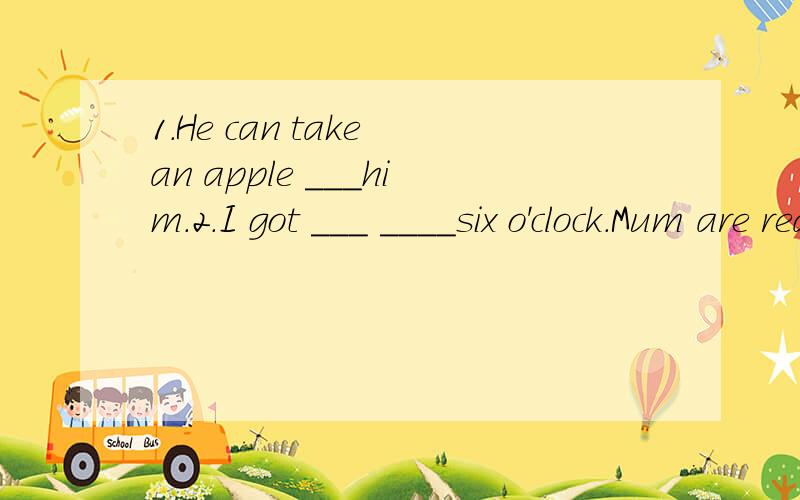 1.He can take an apple ___him.2.I got ___ ____six o'clock.Mum are ready ___my breakfast.3.Please stand ____a line and lift ____ your left leg.4.We need ___help him.