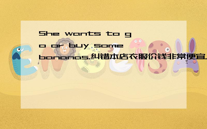 She wants to go or buy some bananas.纠错本店衣服价钱非常便宜.译英那件蓝色的夹克衫减价,现为30美元.译英此房出售.译英我可以试穿一下这件毛衣吗?译英Lily hurts the___(cat) paws.适当形式Can you____(buy)t