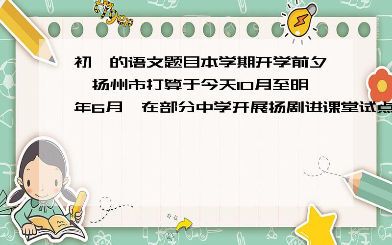 初一的语文题目本学期开学前夕,扬州市打算于今天10月至明年6月,在部分中学开展扬剧进课堂试点,七年级学生将学一两首演剧经典唱段.急!为了宣传这一试点活动请你设计一句宣传语,并说明