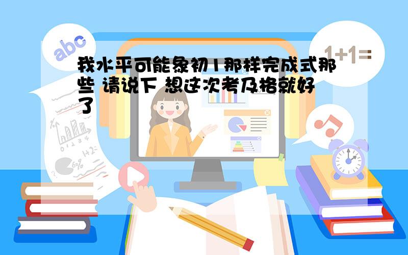 我水平可能象初1那样完成式那些 请说下 想这次考及格就好了