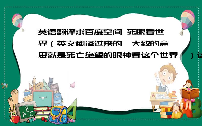 英语翻译求百度空间 死眼看世界（英文翻译过来的,大致的意思就是死亡绝望的眼神看这个世界,）这位大神的 背景音乐,是好阴郁 悲哀 让人绝望的一首外国歌曲.超级经典