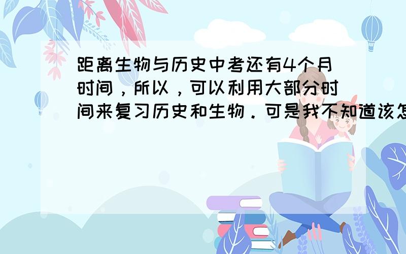 距离生物与历史中考还有4个月时间，所以，可以利用大部分时间来复习历史和生物。可是我不知道该怎么复习，还有就是答题，背过了也不会答题。我会做但不知该打那个答案，分可以再加