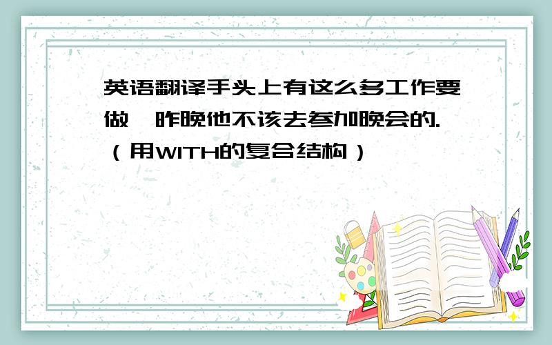 英语翻译手头上有这么多工作要做,昨晚他不该去参加晚会的.（用WITH的复合结构）