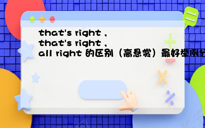 that's right ,that's right ,all right 的区别（高悬赏）最好举例分析.