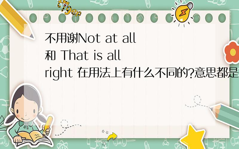 不用谢Not at all 和 That is all right 在用法上有什么不同的?意思都是一样的吧?Not at all 和 That is all right 在用法上有什么不同的?意思都是一样的吧?