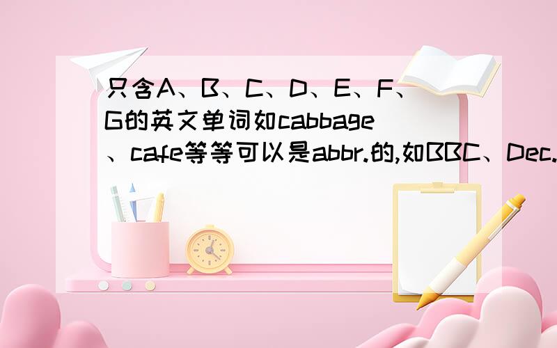 只含A、B、C、D、E、F、G的英文单词如cabbage、cafe等等可以是abbr.的,如BBC、Dec.所有的只含A、B、C、D、E、F、G的英文单词