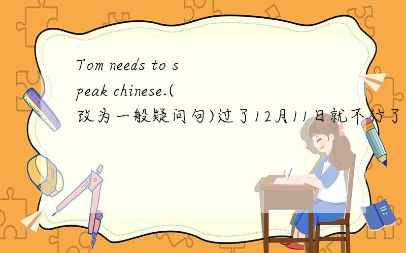 Tom needs to speak chinese.(改为一般疑问句)过了12月11日就不行了！